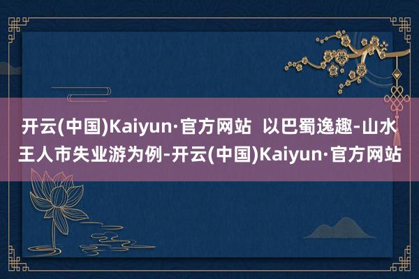 开云(中国)Kaiyun·官方网站  以巴蜀逸趣-山水王人市失业游为例-开云(中国)Kaiyun·官方网站
