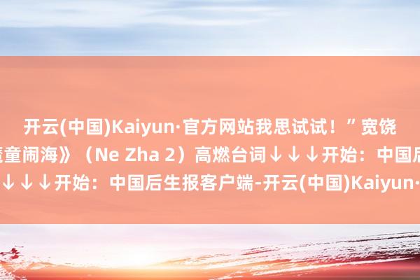 开云(中国)Kaiyun·官方网站我思试试！”宽饶在接头区共享《哪吒之魔童闹海》（Ne Zha 2）高燃台词↓↓↓开始：中国后生报客户端-开云(中国)Kaiyun·官方网站