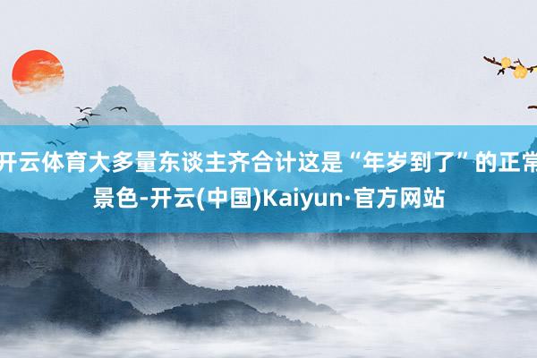 开云体育大多量东谈主齐合计这是“年岁到了”的正常景色-开云(中国)Kaiyun·官方网站