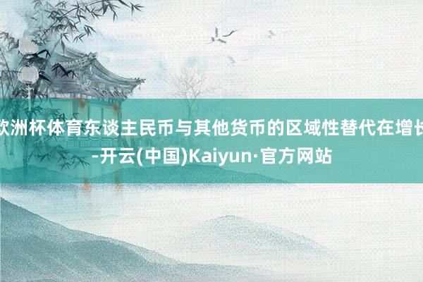 欧洲杯体育东谈主民币与其他货币的区域性替代在增长-开云(中国)Kaiyun·官方网站
