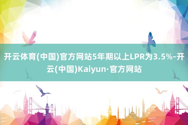 开云体育(中国)官方网站5年期以上LPR为3.5%-开云(中国)Kaiyun·官方网站