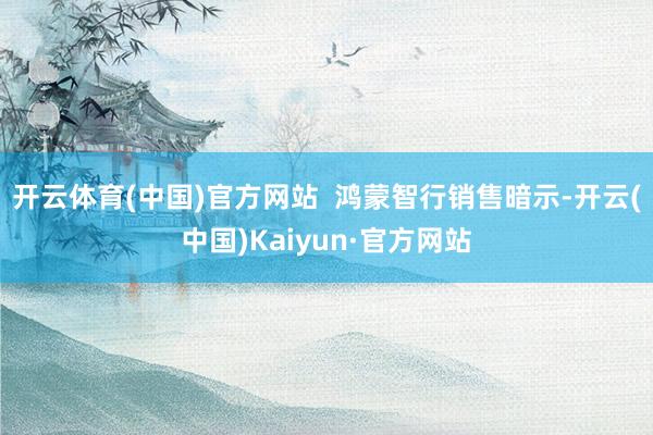 开云体育(中国)官方网站  鸿蒙智行销售暗示-开云(中国)Kaiyun·官方网站