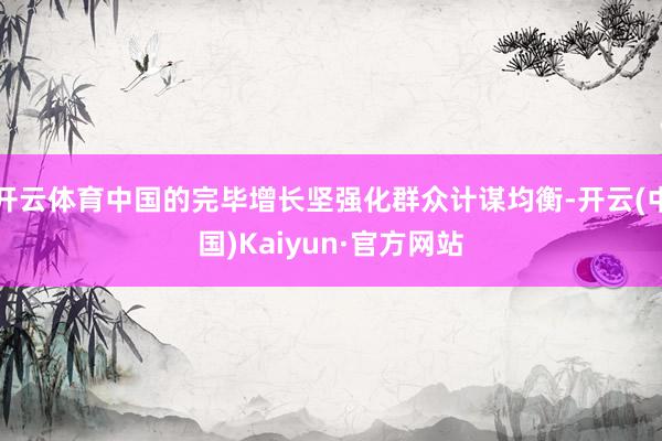 开云体育中国的完毕增长坚强化群众计谋均衡-开云(中国)Kaiyun·官方网站