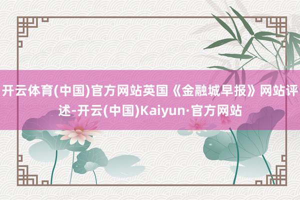 开云体育(中国)官方网站 英国《金融城早报》网站评述-开云(中国)Kaiyun·官方网站