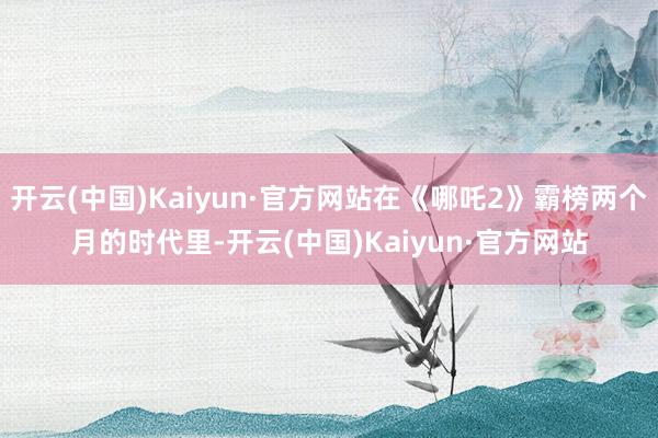 开云(中国)Kaiyun·官方网站在《哪吒2》霸榜两个月的时代里-开云(中国)Kaiyun·官方网站