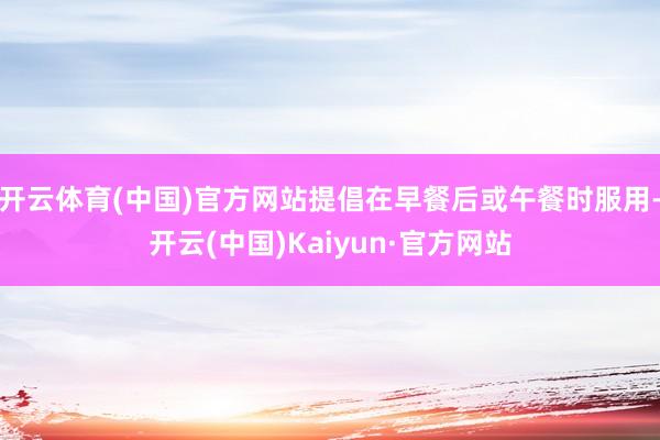 开云体育(中国)官方网站提倡在早餐后或午餐时服用-开云(中国)Kaiyun·官方网站