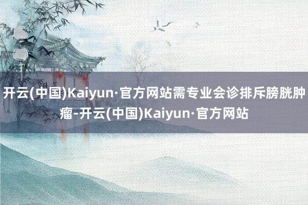 开云(中国)Kaiyun·官方网站需专业会诊排斥膀胱肿瘤-开云(中国)Kaiyun·官方网站