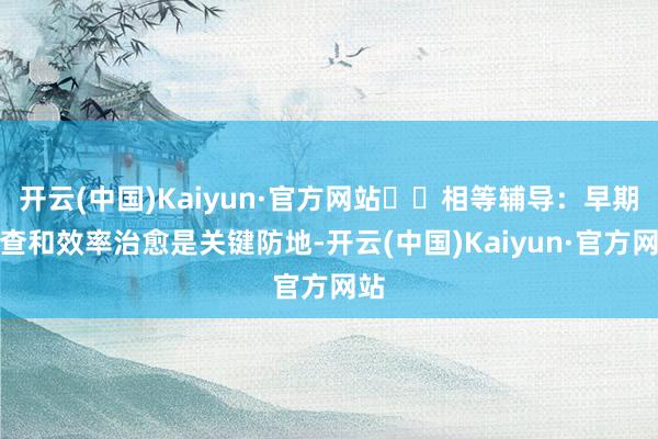 开云(中国)Kaiyun·官方网站 相等辅导:早期筛查和效率治愈是关键防地-开云(中国)Kaiyun·官方网站
