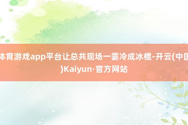 体育游戏app平台让总共现场一霎冷成冰棍-开云(中国)Kaiyun·官方网站