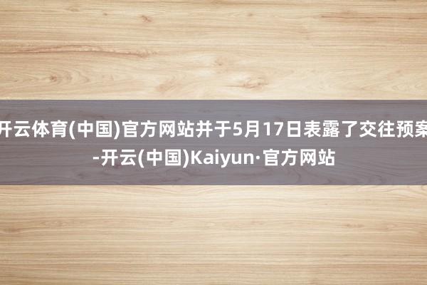 开云体育(中国)官方网站并于5月17日表露了交往预案-开云(中国)Kaiyun·官方网站