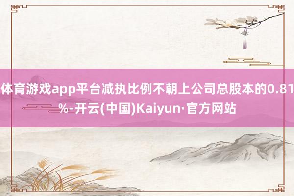体育游戏app平台减执比例不朝上公司总股本的0.81%-开云(中国)Kaiyun·官方网站