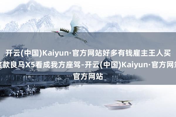 开云(中国)Kaiyun·官方网站好多有钱雇主王人买这款良马X5看成我方座驾-开云(中国)Kaiyun·官方网站