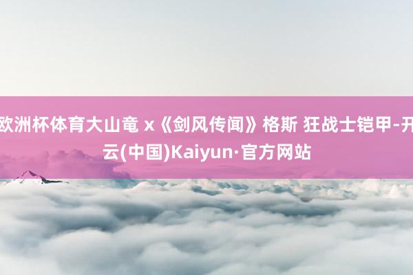 欧洲杯体育大山竜 x《剑风传闻》格斯 狂战士铠甲-开云(中国)Kaiyun·官方网站