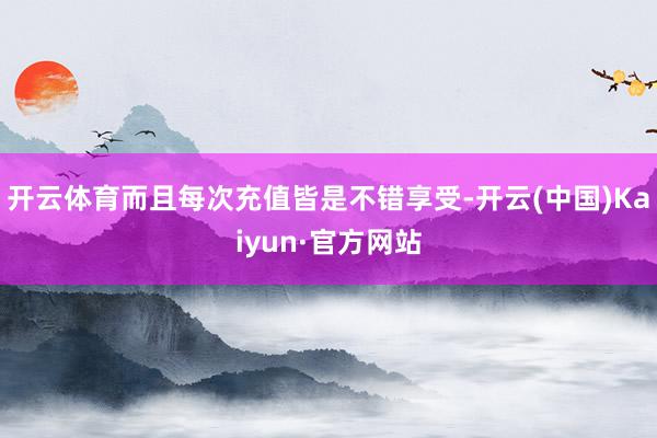 开云体育而且每次充值皆是不错享受-开云(中国)Kaiyun·官方网站