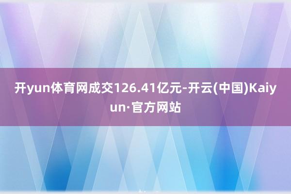 开yun体育网成交126.41亿元-开云(中国)Kaiyun·官方网站