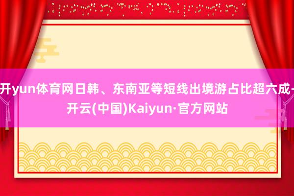 开yun体育网日韩、东南亚等短线出境游占比超六成-开云(中国)Kaiyun·官方网站