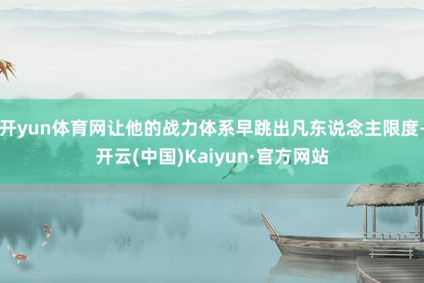 开yun体育网让他的战力体系早跳出凡东说念主限度-开云(中国)Kaiyun·官方网站
