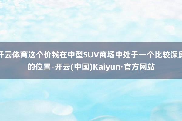 开云体育这个价钱在中型SUV商场中处于一个比较深奥的位置-开云(中国)Kaiyun·官方网站
