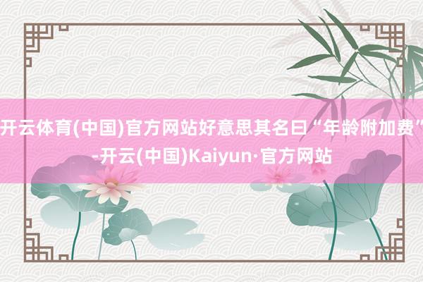 开云体育(中国)官方网站好意思其名曰“年龄附加费”-开云(中国)Kaiyun·官方网站