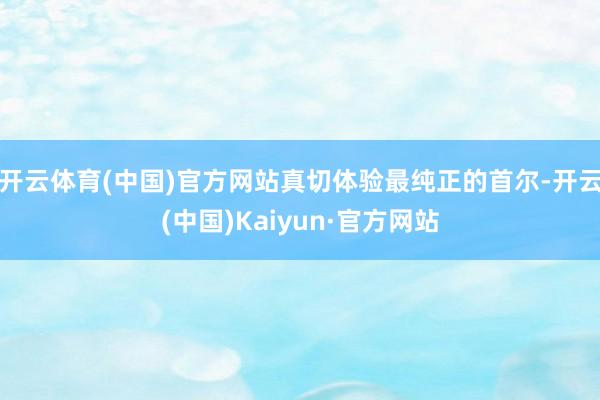 开云体育(中国)官方网站真切体验最纯正的首尔-开云(中国)Kaiyun·官方网站
