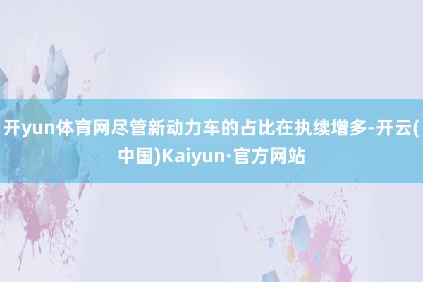 开yun体育网尽管新动力车的占比在执续增多-开云(中国)Kaiyun·官方网站