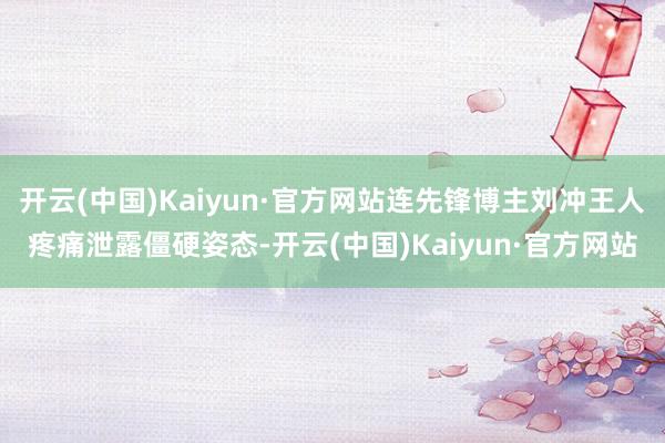 开云(中国)Kaiyun·官方网站连先锋博主刘冲王人疼痛泄露僵硬姿态-开云(中国)Kaiyun·官方网站