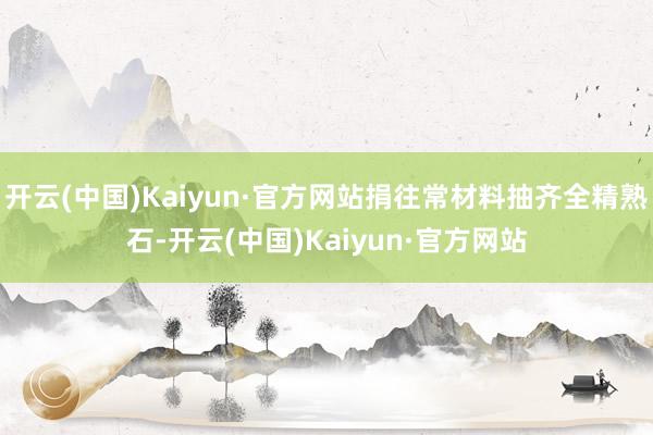 开云(中国)Kaiyun·官方网站捐往常材料抽齐全精熟石-开云(中国)Kaiyun·官方网站