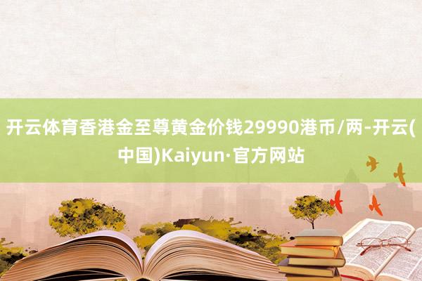 开云体育香港金至尊黄金价钱29990港币/两-开云(中国)Kaiyun·官方网站