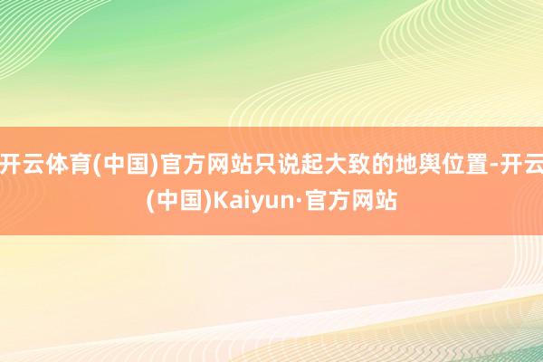 开云体育(中国)官方网站只说起大致的地舆位置-开云(中国)Kaiyun·官方网站