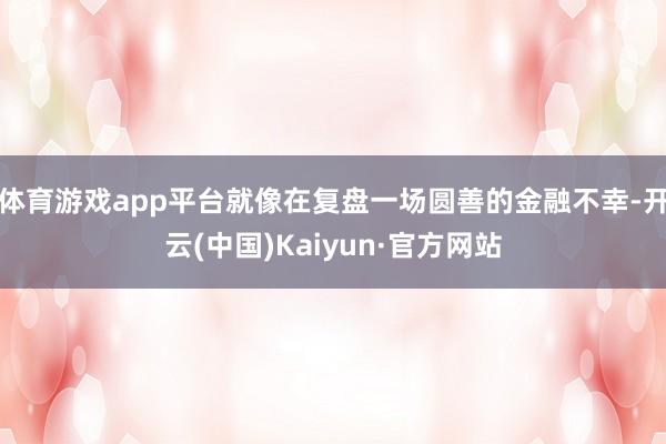体育游戏app平台就像在复盘一场圆善的金融不幸-开云(中国)Kaiyun·官方网站