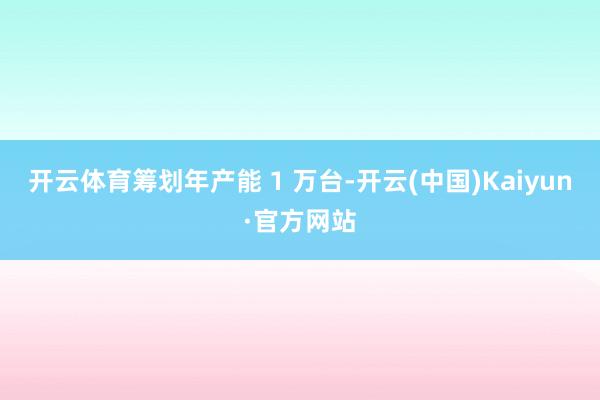 开云体育筹划年产能 1 万台-开云(中国)Kaiyun·官方网站