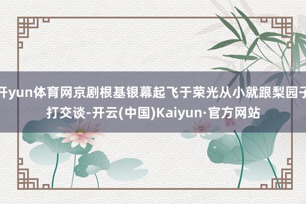 开yun体育网京剧根基银幕起飞于荣光从小就跟梨园子打交谈-开云(中国)Kaiyun·官方网站