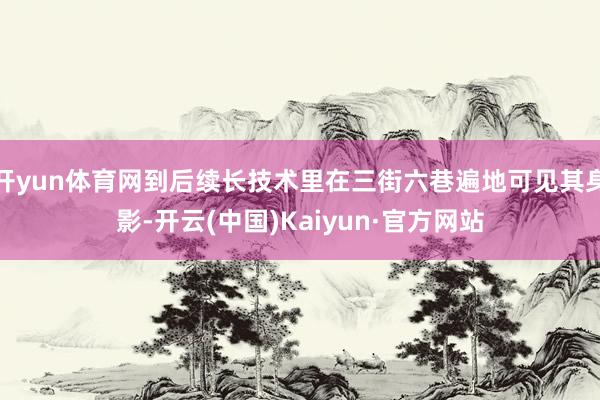 开yun体育网到后续长技术里在三街六巷遍地可见其身影-开云(中国)Kaiyun·官方网站