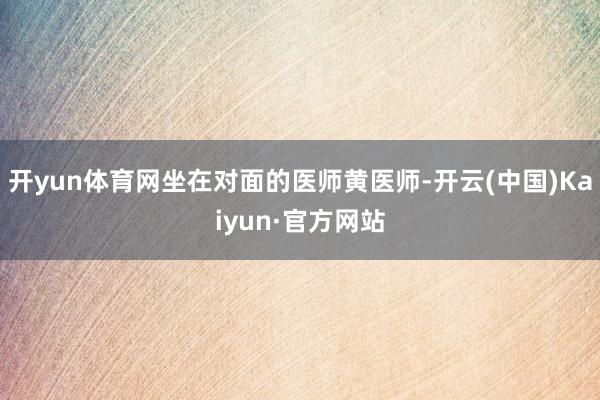 开yun体育网坐在对面的医师黄医师-开云(中国)Kaiyun·官方网站