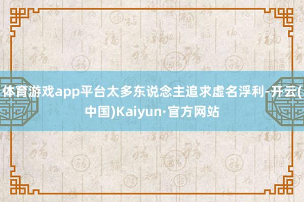 体育游戏app平台太多东说念主追求虚名浮利-开云(中国)Kaiyun·官方网站