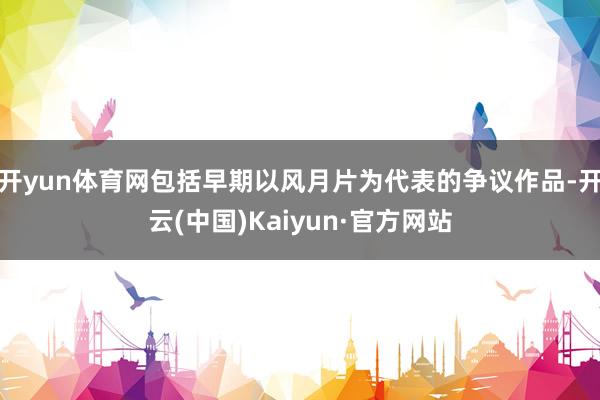 开yun体育网包括早期以风月片为代表的争议作品-开云(中国)Kaiyun·官方网站