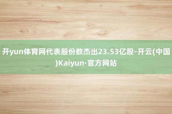 开yun体育网代表股份数杰出23.53亿股-开云(中国)Kaiyun·官方网站