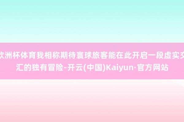 欧洲杯体育我相称期待寰球旅客能在此开启一段虚实交汇的独有冒险-开云(中国)Kaiyun·官方网站