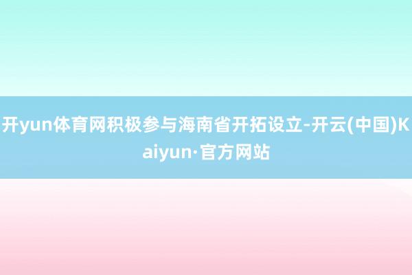 开yun体育网积极参与海南省开拓设立-开云(中国)Kaiyun·官方网站