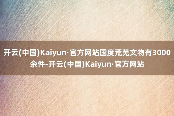 开云(中国)Kaiyun·官方网站国度荒芜文物有3000余件-开云(中国)Kaiyun·官方网站