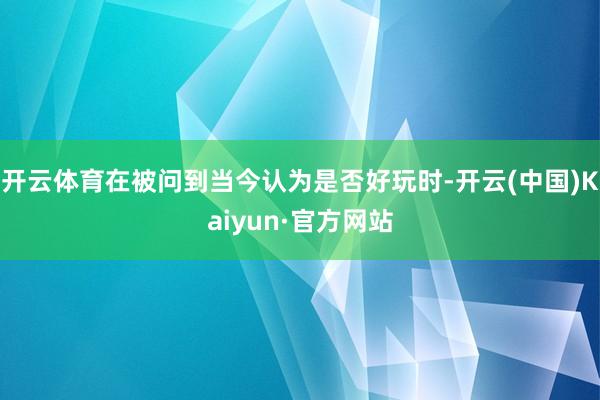 开云体育在被问到当今认为是否好玩时-开云(中国)Kaiyun·官方网站
