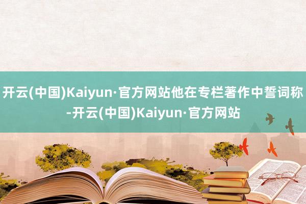 开云(中国)Kaiyun·官方网站他在专栏著作中誓词称-开云(中国)Kaiyun·官方网站