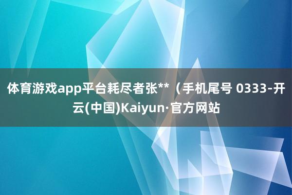 体育游戏app平台耗尽者张**（手机尾号 0333-开云(中国)Kaiyun·官方网站