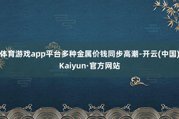 体育游戏app平台多种金属价钱同步高潮-开云(中国)Kaiyun·官方网站