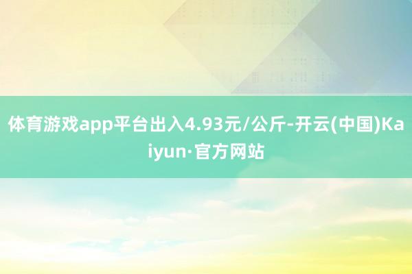 体育游戏app平台出入4.93元/公斤-开云(中国)Kaiyun·官方网站