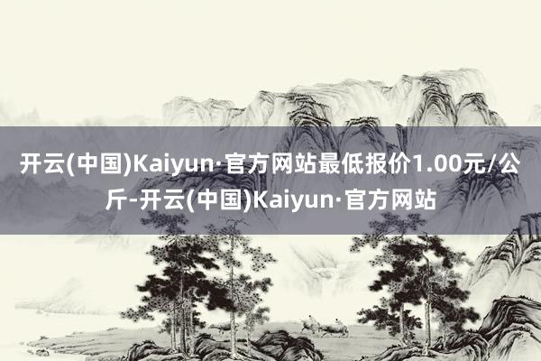 开云(中国)Kaiyun·官方网站最低报价1.00元/公斤-开云(中国)Kaiyun·官方网站