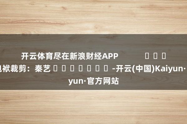 开云体育尽在新浪财经APP            						包袱裁剪：秦艺 							-开云(中国)Kaiyun·官方网站