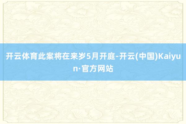 开云体育此案将在来岁5月开庭-开云(中国)Kaiyun·官方网站