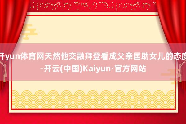 开yun体育网天然他交融拜登看成父亲匡助女儿的态度-开云(中国)Kaiyun·官方网站
