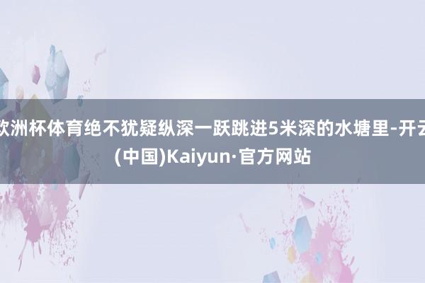 欧洲杯体育绝不犹疑纵深一跃跳进5米深的水塘里-开云(中国)Kaiyun·官方网站